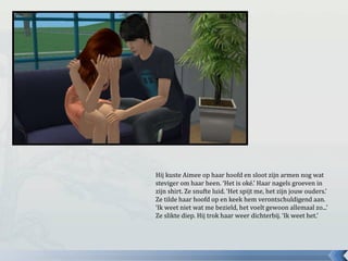 Hij kuste Aimee op haar hoofd en sloot zijn armen nog wat
steviger om haar heen. ‘Het is oké.’ Haar nagels groeven in
zijn shirt. Ze snufte luid. ‘Het spijt me, het zijn jouw ouders.’
Ze tilde haar hoofd op en keek hem verontschuldigend aan.
‘Ik weet niet wat me bezield, het voelt gewoon allemaal zo...’
Ze slikte diep. Hij trok haar weer dichterbij. ‘Ik weet het.’
 