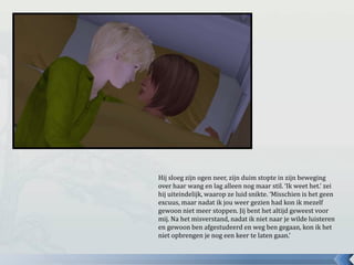 Hij sloeg zijn ogen neer, zijn duim stopte in zijn beweging
over haar wang en lag alleen nog maar stil. ‘Ik weet het.’ zei
hij uiteindelijk, waarop ze luid snikte. ‘Misschien is het geen
excuus, maar nadat ik jou weer gezien had kon ik mezelf
gewoon niet meer stoppen. Jij bent het altijd geweest voor
mij. Na het misverstand, nadat ik niet naar je wilde luisteren
en gewoon ben afgestudeerd en weg ben gegaan, kon ik het
niet opbrengen je nog een keer te laten gaan.’
 