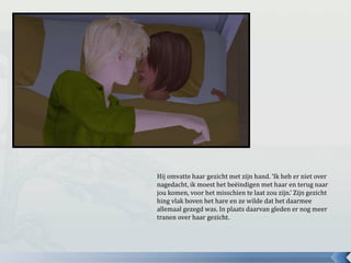 Hij omvatte haar gezicht met zijn hand. ‘Ik heb er niet over
nagedacht, ik moest het beëindigen met haar en terug naar
jou komen, voor het misschien te laat zou zijn.’ Zijn gezicht
hing vlak boven het hare en ze wilde dat het daarmee
allemaal gezegd was. In plaats daarvan gleden er nog meer
tranen over haar gezicht.
 