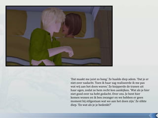 ‘Dat maakt me juist zo bang.’ Ze haalde diep adem. ‘Dat je er
niet over nadacht. Toen ik haar zag realiseerde ik me pas
wat wij aan het doen waren.’ Ze knipperde de tranen uit
haar ogen, zodat ze hem recht kon aankijken. ‘Wat als je hier
niet goed over na hebt gedacht. Over ons. Je bent hier
komen wonen en ik ben zwanger en we hebben er geen
moment bij stilgestaan wat we aan het doen zijn.’ Ze slikte
diep. ‘En wat als je je bedenkt?’
 