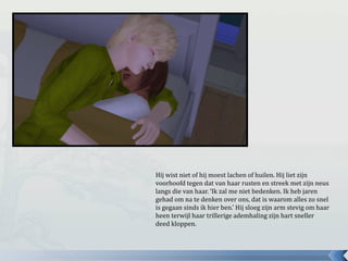 Hij wist niet of hij moest lachen of huilen. Hij liet zijn
voorhoofd tegen dat van haar rusten en streek met zijn neus
langs die van haar. ‘Ik zal me niet bedenken. Ik heb jaren
gehad om na te denken over ons, dat is waarom alles zo snel
is gegaan sinds ik hier ben.’ Hij sloeg zijn arm stevig om haar
heen terwijl haar trillerige ademhaling zijn hart sneller
deed kloppen.
 