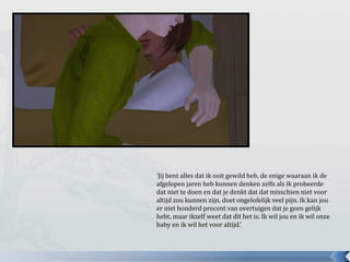 ‘Jij bent alles dat ik ooit gewild heb, de enige waaraan ik de
afgelopen jaren heb kunnen denken zelfs als ik probeerde
dat niet te doen en dat je denkt dat dat misschien niet voor
altijd zou kunnen zijn, doet ongelofelijk veel pijn. Ik kan jou
er niet honderd procent van overtuigen dat je geen gelijk
hebt, maar ikzelf weet dat dit het is. Ik wil jou en ik wil onze
baby en ik wil het voor altijd.’
 