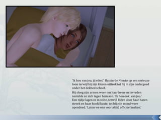 ‘Ik hou van jou, jij eikel.’ fluisterde Nienke op een serieuze
toon terwijl hij zijn kleren uittrok tot hij in zijn ondergoed
onder het dekbed schoof.
Hij sloeg zijn armen weer om haar heen en tevreden
nestelde ze zich tegen hem aan. ‘Ik hou ook van jou.’
Een tijdje lagen ze in stilte, terwijl Björn door haar haren
streek en haar hoofd kuste, tot hij zijn mond weer
opendeed. ‘Laten we ons voor altijd officieel maken.’
 