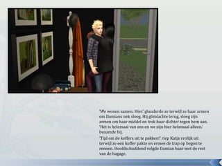 ‘We wonen samen. Hier.’ glunderde ze terwijl ze haar armen
om Damians nek sloeg. Hij glimlachte terug, sloeg zijn
armen om haar middel en trok haar dichter tegen hem aan.
‘Het is helemaal van ons en we zijn hier helemaal alleen.’
beaamde hij.
‘Tijd om de koffers uit te pakken!’ riep Katja vrolijk uit
terwijl ze een koffer pakte en ermee de trap op begon te
rennen. Hoofdschuddend volgde Damian haar met de rest
van de bagage.
 