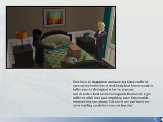 Toen hij in de slaapkamer aankwam lag Katja’s koffer al
open op het bed en was ze druk bezig haar kleren vanuit de
koffer naar de kledingkast te het verplaatsen.
Aan de andere kant van het bed opende Damian zijn eigen
koffer en wilde deze gaan uitpakken, maar Katja maaide
vermoed met haar armen. ‘Dat doe ik wel, dan kan ik een
juiste indeling van de kast voor ons bepalen.’
 