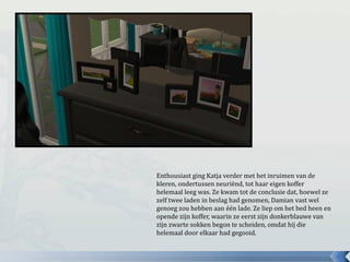 Enthousiast ging Katja verder met het inruimen van de
kleren, ondertussen neuriënd, tot haar eigen koffer
helemaal leeg was. Ze kwam tot de conclusie dat, hoewel ze
zelf twee laden in beslag had genomen, Damian vast wel
genoeg zou hebben aan één lade. Ze liep om het bed heen en
opende zijn koffer, waarin ze eerst zijn donkerblauwe van
zijn zwarte sokken begon te scheiden, omdat hij die
helemaal door elkaar had gegooid.
 