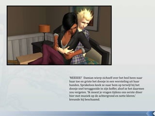 ‘NEEEEE!’ Damian wierp zichzelf over het bed heen naar
haar toe en griste het doosje in een worsteling uit haar
handen. Sprakeloos keek ze naar hem op terwijl hij het
doosje snel teruggooide in zijn koffer, alsof ze het daarmee
zou vergeten. ‘Ik moest je vragen tijdens ons eerste diner
hier met muziek op de achtergrond en nette kleren.’
kreunde hij beschaamd.
 