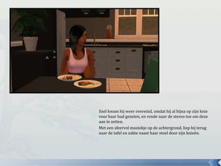 Snel kwam hij weer overeind, omdat hij al bijna op zijn knie
voor haar had gezeten, en rende naar de stereo toe om deze
aan te zetten.
Met een sfeervol muziekje op de achtergrond, liep hij terug
naar de tafel en zakte naast haar stoel door zijn knieën.
 