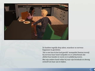 Ze haalden tegelijk diep adem, waardoor ze nerveus
begonnen te giechelen.
‘Dit is niet hoe ik het had gewild.’ mompelde Damian terwijl
hij nerveus haar hand vastpakte en er achterkwam dat
allebei hun handen te warm en te plakkerig waren.
Met zijn andere hand reikte hij naar zijn broekzak en dwong
zichzelf om haar aan te kijken.
 