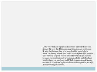 Lotte vouwde haar eigen handen om de trillende hand van
Aimee. ‘Ik weet dat Thijmen graag kinderen zou hebben en
ik weet dat het een ding is in onze familie, maar hij zou
nooit,’ Ze dwong Aimee haar recht aan te kijken door even in
haar hand te knijpen. ‘nooit, iemand mee naar zijn ouders
brengen om een toekomst te beginnen, als hij niet absoluut,
honderd procent van haar hield.’ Behulpzaam streek Sophia
een aantal van Aimee’s plukken haar uit haar gezicht, terwijl
Aimee trillerig uitademde.
 