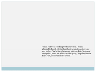 ‘Dat is wat we je vandaag wilden vertellen.’ Sophia
glimlachte breed, blij dat haar beste vriendin gestopt was
met huilen. ‘We hebben het er nog niet met Lotte’s ouders
over gehad, maar we willen het heel graag.’ Ze pakte Lotte’s
hand vast, die instemmend knikte.
 
