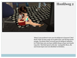 Hoofdweg 2
‘Mam! Lena probeert weer aan de tafelpoot te kauwen!’ Snel
dook Violet op haar zusje af en pakte haar vast bij haar korte
armpje. De peuter bleef verwoed aan de tafelpoot sabbelen
tot Violet haar arm om haar middel sloeg en haar met kracht
weg trok. ‘Dat kind spoort echt niet.’ mompelde Moos, die
aan kwam lopen met een dienblad vol drinken.
 