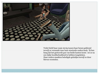 Violet hield haar zusje stevig tussen haar benen geklemd
terwijl ze vermaakt naar haar stoeiende ouders keek. ‘Ik ben
bang dat het gestoorde gen van beide kanten komt.’ zei ze na
een tijdje hoofdschuddend te hebben toegekeken.
Haar ouders maakten beledigde geluidjes terwijl ze door
bleven worstelen.
 