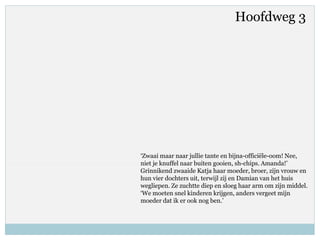‘Zwaai maar naar jullie tante en bijna-officiële-oom! Nee,
niet je knuffel naar buiten gooien, sh-chips. Amanda!’
Grinnikend zwaaide Katja haar moeder, broer, zijn vrouw en
hun vier dochters uit, terwijl zij en Damian van het huis
wegliepen. Ze zuchtte diep en sloeg haar arm om zijn middel.
‘We moeten snel kinderen krijgen, anders vergeet mijn
moeder dat ik er ook nog ben.’
Hoofdweg 3
 