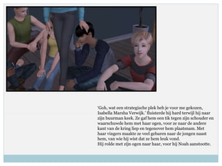 ‘Goh, wat een strategische plek heb je voor me gekozen,
Isabella Marsha Verwijk.’ fluisterde hij hard terwijl hij naar
zijn buurman keek. Ze gaf hem een tik tegen zijn schouder en
waarschuwde hem met haar ogen, voor ze naar de andere
kant van de kring liep en tegenover hem plaatsnam. Met
haar vingers maakte ze veel gebaren naar de jongen naast
hem, van wie hij wist dat ze hem leuk vond.
Hij rolde met zijn ogen naar haar, voor hij Noah aanstootte.
 