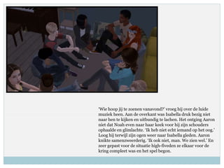‘Wie hoop jij te zoenen vanavond?’ vroeg hij over de luide
muziek heen. Aan de overkant was Isabella druk bezig niet
naar hen te kijken en uitbundig te lachen. Het ontging Aaron
niet dat Noah even naar haar keek voor hij zijn schouders
ophaalde en glimlachte. ‘Ik heb niet echt iemand op het oog.’
Loog hij terwijl zijn ogen weer naar Isabella gleden. Aaron
knikte samenzweerderig. ‘Ik ook niet, man. We zien wel.’ En
zeer gepast voor de situatie high-fiveden ze elkaar voor de
kring compleet was en het spel begon.
 