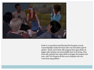 Zoals te verwachten had Hannah het hoogste woord,
waarschijnlijk omdat het haar idee was het idiote spel te
spelen. ‘Goed, eerst doen alle jongens hun ogen dicht en
leggen alle meisjes een persoonlijk item in de kring. Dan
doen alle meisjes hun ogen dicht en leggen de jongens iets
neer, oké? We draaien de fles om te bepalen wie een
voorwerp mag pakken.’
 