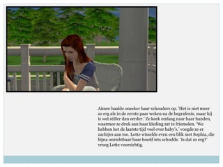 Aimee haalde onzeker haar schouders op. ‘Het is niet meer
zo erg als in de eerste paar weken na de begrafenis, maar hij
is wel stiller dan eerder.’ Ze keek omlaag naar haar handen,
waarmee ze druk aan haar kleding zat te friemelen. ‘We
hebben het de laatste tijd veel over baby’s.’ voegde ze er
zachtjes aan toe. Lotte wisselde even een blik met Sophia, die
bijna onzichtbaar haar hoofd iets schudde. ‘Is dat zo erg?’
vroeg Lotte voorzichtig.
 