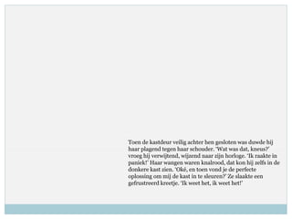 Toen de kastdeur veilig achter hen gesloten was duwde hij
haar plagend tegen haar schouder. ‘Wat was dat, kneus?’
vroeg hij verwijtend, wijzend naar zijn horloge. ‘Ik raakte in
paniek!’ Haar wangen waren knalrood, dat kon hij zelfs in de
donkere kast zien. ‘Oké, en toen vond je de perfecte
oplossing om mij de kast in te sleuren?’ Ze slaakte een
gefrustreerd kreetje. ‘Ik weet het, ik weet het!’
 