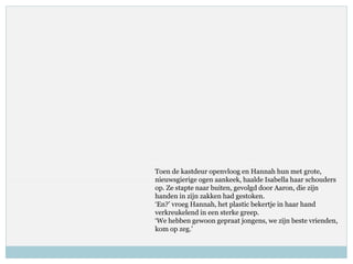 Toen de kastdeur openvloog en Hannah hun met grote,
nieuwsgierige ogen aankeek, haalde Isabella haar schouders
op. Ze stapte naar buiten, gevolgd door Aaron, die zijn
handen in zijn zakken had gestoken.
‘En?’ vroeg Hannah, het plastic bekertje in haar hand
verkreukelend in een sterke greep.
‘We hebben gewoon gepraat jongens, we zijn beste vrienden,
kom op zeg.’
 