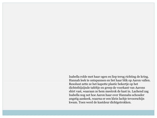 Isabella rolde met haar ogen en liep terug richting de kring.
Hannah leek te ontspannen en liet haar blik op Aaron vallen.
Resoluut zette ze het kapotte plastic bekertje op het
dichtstbijzijnde tafeltje en greep de voorkant van Aarons
shirt vast, waaraan ze hem meetrok de kast in. Lachend zag
Isabella nog net hoe Aaron haar over Hannahs schouder
angstig aankeek, waarna er een klein lachje tevoorschijn
kwam. Toen werd de kastdeur dichtgetrokken.
 