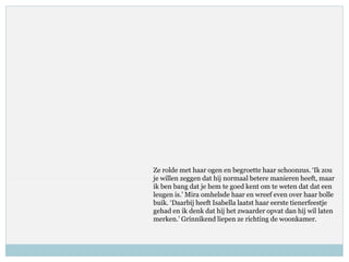 Ze rolde met haar ogen en begroette haar schoonzus. ‘Ik zou
je willen zeggen dat hij normaal betere manieren heeft, maar
ik ben bang dat je hem te goed kent om te weten dat dat een
leugen is.’ Mira omhelsde haar en wreef even over haar bolle
buik. ‘Daarbij heeft Isabella laatst haar eerste tienerfeestje
gehad en ik denk dat hij het zwaarder opvat dan hij wil laten
merken.’ Grinnikend liepen ze richting de woonkamer.
 