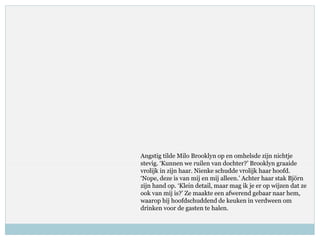 Angstig tilde Milo Brooklyn op en omhelsde zijn nichtje
stevig. ‘Kunnen we ruilen van dochter?’ Brooklyn graaide
vrolijk in zijn haar. Nienke schudde vrolijk haar hoofd.
‘Nope, deze is van mij en mij alleen.’ Achter haar stak Björn
zijn hand op. ‘Klein detail, maar mag ik je er op wijzen dat ze
ook van mij is?’ Ze maakte een afwerend gebaar naar hem,
waarop hij hoofdschuddend de keuken in verdween om
drinken voor de gasten te halen.
 