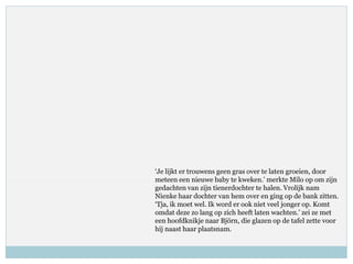 ‘Je lijkt er trouwens geen gras over te laten groeien, door
meteen een nieuwe baby te kweken.’ merkte Milo op om zijn
gedachten van zijn tienerdochter te halen. Vrolijk nam
Nienke haar dochter van hem over en ging op de bank zitten.
‘Tja, ik moet wel. Ik word er ook niet veel jonger op. Komt
omdat deze zo lang op zich heeft laten wachten.’ zei ze met
een hoofdknikje naar Björn, die glazen op de tafel zette voor
hij naast haar plaatsnam.
 
