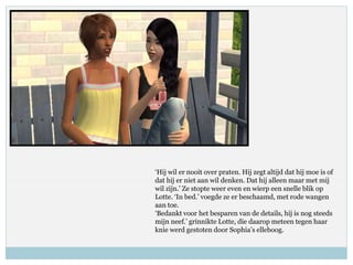 ‘Hij wil er nooit over praten. Hij zegt altijd dat hij moe is of
dat hij er niet aan wil denken. Dat hij alleen maar met mij
wil zijn.’ Ze stopte weer even en wierp een snelle blik op
Lotte. ‘In bed.’ voegde ze er beschaamd, met rode wangen
aan toe.
‘Bedankt voor het besparen van de details, hij is nog steeds
mijn neef.’ grinnikte Lotte, die daarop meteen tegen haar
knie werd gestoten door Sophia’s elleboog.
 