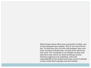 Meteen begon Aimee alleen maar nog harder te huilen, voor
ze haar betraande ogen opsloeg. ‘Nee, ik weet niet of ik het
kan.’ Ze hield haar arm over haar buik geslagen. Daar waar
Lotte wist dat een litteken liep, van haar zij tot vlak boven
haar navel. ‘Oh,’ mompelde ze voor Sophia van haar stoel
opstond en haar armen om Aimee heensloeg, tot deze
helemaal wegkroop in de omhelzing. Lotte keek
ongemakkelijk toe hoe Sophia haar kusjes op haar hoofd gaf
en haar tranen bleef wegvegen met haar handen.
 