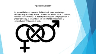 ¿Qué es sexualidad?
La sexualidad es el conjunto de las condiciones anatómicas,
fisiológicas y psicológicas que caracterizan a cada sexo. El término
también hace referencia al apetito sexual (como una propensión al
placer carnal) y al conjunto de los fenómenos emocionales y
conductuales vinculados al sexo.
 