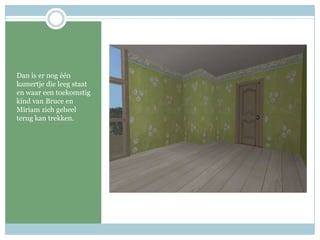 Dan is er nog één kamertje die leeg staat en waar een toekomstig kind van Bruce en Miriam zich geheel terug kan trekken.