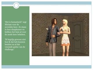 ‘Het is fantastisch!’ zegt Miriam voor de zoveelste keer. Ze staan in hun slaapkamer en hebben het huis al voor de zesde keer bekeken.‘Ik begrijp gewoon niet hoe ik dat heb kunnen betalen na al dat vreemde gedoe van de challenge.’