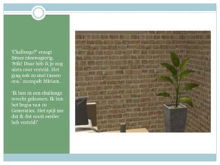 ‘Challenge?’ vraagt Bruce nieuwsgierig. ‘Stik! Daar heb ik je nog niets over verteld. Het ging ook zo snel tussen ons.’ mompelt Miriam.‘Ik ben in een challenge terecht gekomen. Ik ben het begin van 10 Generaties. Het spijt me dat ik dat nooit eerder heb verteld!’