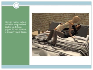 Gierend van het lachen belanden ze op het bed. ‘Zullen we de kans grijpen dit bed even uit te testen?’ vraagt Bruce. 