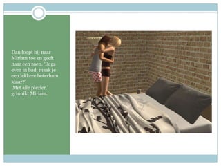 Dan loopt hij naar Miriam toe en geeft haar een zoen. ‘Ik ga even in bad, maak je een lekkere boterham klaar?’‘Met alle plezier.’ grinnikt Miriam.