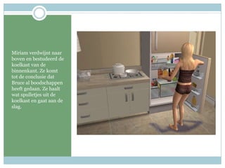 Miriam verdwijnt naar boven en bestudeerd de koelkast van de binnenkant. Ze komt tot de conclusie dat Bruce al boodschappen heeft gedaan. Ze haalt wat spulletjes uit de koelkast en gaat aan de slag.