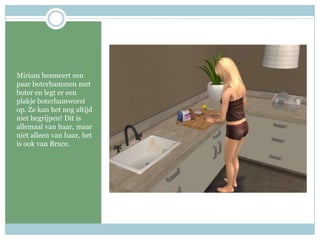 Miriam besmeert een paar boterhammen met boter en legt er een plakje boterhamworst op. Ze kan het nog altijd niet begrijpen! Dit is allemaal van haar, maar niet alleen van haar, het is ook van Bruce.