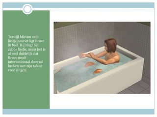 Terwijl Miriam een liedje neuriet ligt Bruce in bad. Hij zingt het zelfde liedje, maar het is al snel duidelijk dat Bruce nooit internationaal door zal breken met zijn talent voor zingen.