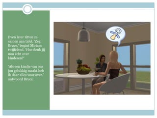 Even later zitten ze samen aan tafel. ‘Zeg Bruce,’ begint Miriam twijfelend. ‘Hoe denk jij nou écht over kinderen?’‘Als een kindje van ons jou gelukkig maakt heb ik daar alles voor over.’ antwoord Bruce.