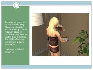 Dan gaan ze verder op een ander onderwerp. Als ze zijn uitgegeten staat Miriam op. Lee, de hond van Bruce en tevens van haar, staat te blaffen in de bijkeuken.Met liefde schenkt ze wat brokken in Lee’s etensbakje. ‘Zo jongen, alsjeblieft.’ geeuwt ze.