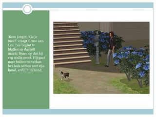 ‘Kom jongen! Ga je mee?’ vraagt Bruce aan Lee. Lee begint te blaffen en daaruit maakt Bruce op dat hij erg nodig moet. Hij gaat naar buiten en verlaat het huis samen met zijn hond, enfin hun hond.  