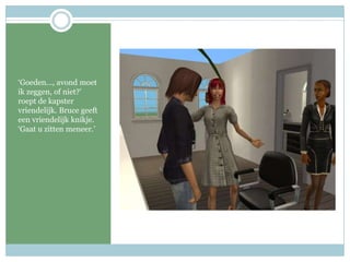 ‘Goeden…, avond moet ik zeggen, of niet?’ roept de kapster vriendelijk. Bruce geeft een vriendelijk knikje. ‘Gaat u zitten meneer.’