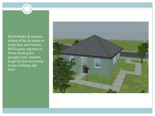 Hij bedankt de kapster, rekent af bij de kassa en loopt dan naar buiten. Het is gaan regenen en Bruce heeft geen paraplu mee, daarom loopt hij met een stevig tempo richting zijn huis.