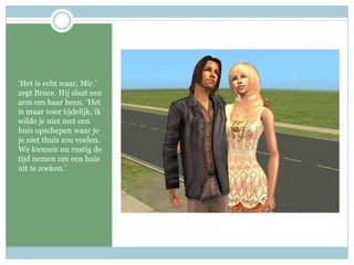 ‘Het is echt waar, Mir.’ zegt Bruce. Hij slaat een arm om haar heen. ‘Het is maar voor tijdelijk, ik wilde je niet met een huis opschepen waar je je niet thuis zou voelen. We kunnen nu rustig de tijd nemen om een huis uit te zoeken.’