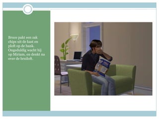 Bruce pakt een zak chips uit de kast en ploft op de bank. Ongeduldig wacht hij op Miriam, en denkt na over de bruiloft.