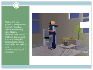 ‘Wat heb jij nou gedaan?!’ vraagt Bruce bezorgd. ‘Gevallen tijdens een oefening,’ snikt Miriam. Bruce omhelst Miriam liefdevol. ‘En wat vind je ervan?’ vraagt hij. Miriam bekijkt Bruce enthousiast van top tot teen. ‘Je ziet er prachtig uit!’ straalt ze.