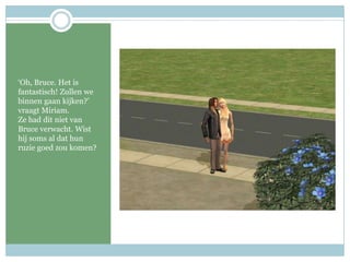 ‘Oh, Bruce. Het is fantastisch! Zullen we binnen gaan kijken?’ vraagt Miriam. Ze had dit niet van Bruce verwacht. Wist hij soms al dat hun ruzie goed zou komen? 