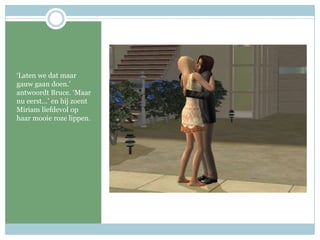 ‘Laten we dat maar gauw gaan doen.’ antwoordt Bruce. ‘Maar nu eerst…’ en hij zoent Miriam liefdevol op haar mooie roze lippen.