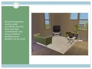 Bij het binnenkomen wordt je gelijk verwolkomt door het klein maar fijne woonkamertje waar Bruce en Miriam gezellig kunnen genieten van de avond.